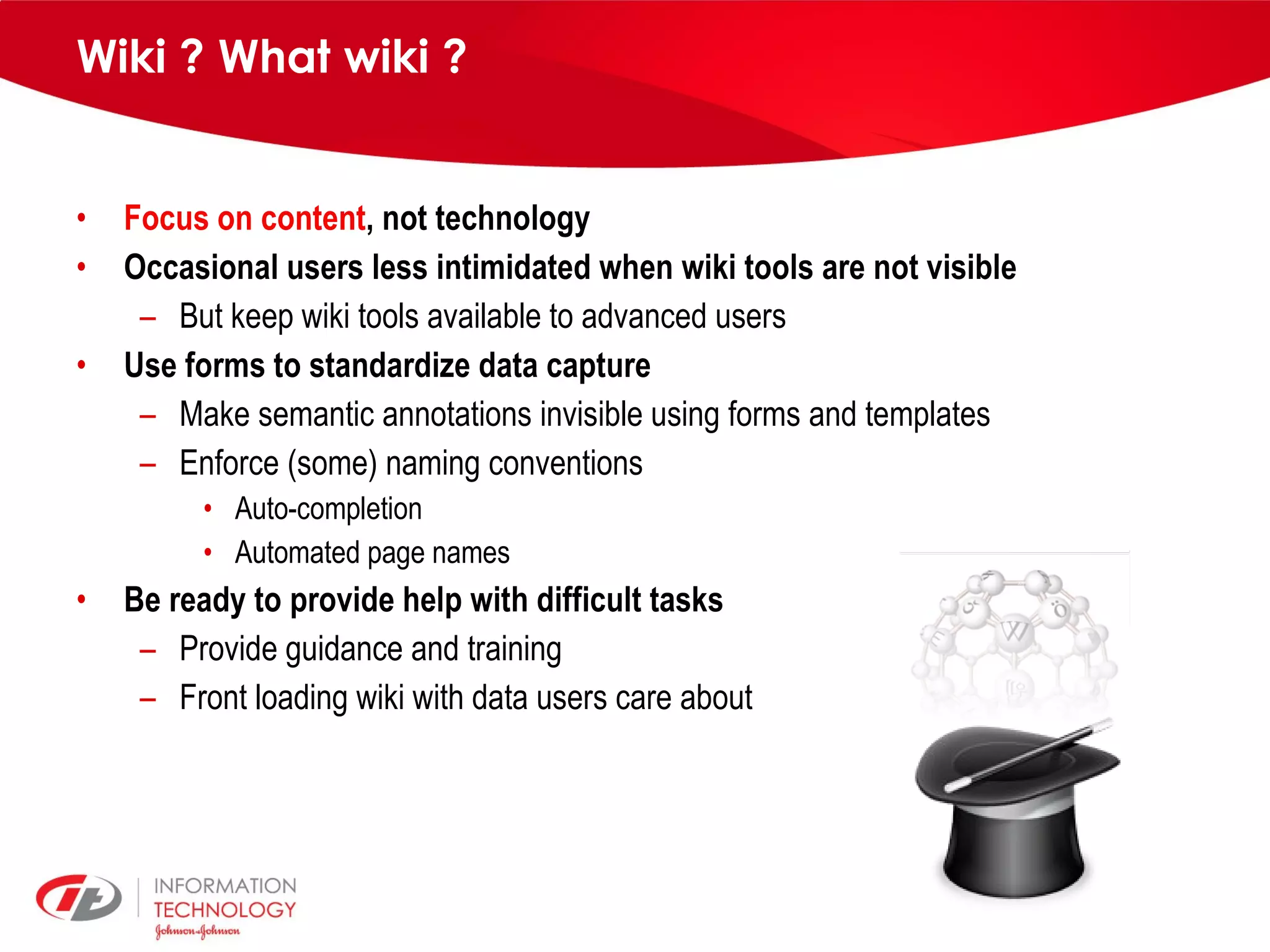 Wiki ? What wiki ? Focus on content , not technology Occasional users less intimidated when wiki tools are not visible But keep wiki tools available to advanced users Use forms to standardize data capture Make semantic annotations invisible using forms and templates Enforce (some) naming conventions Auto-completion Automated page names Be ready to provide help with difficult tasks Provide guidance and training Front loading wiki with data users care about 