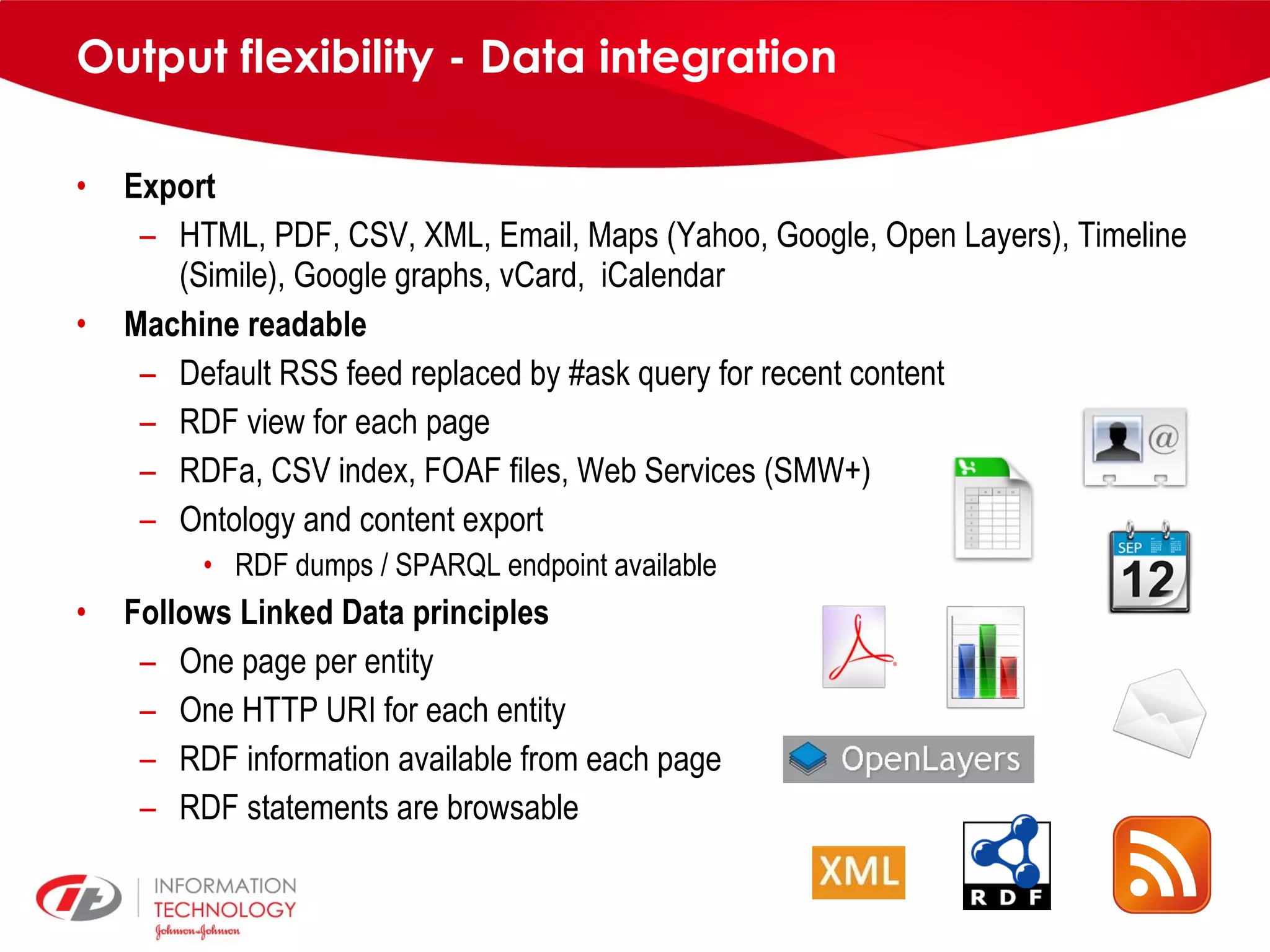 Output flexibility - Data integration Export HTML, PDF, CSV, XML, Email, Maps (Yahoo, Google, Open Layers), Timeline (Simile), Google graphs, vCard, iCalendar Machine readable Default RSS feed replaced by #ask query for recent content RDF view for each page RDFa, CSV index, FOAF files, Web Services (SMW+) Ontology and content export RDF dumps / SPARQL endpoint available Follows Linked Data principles One page per entity One HTTP URI for each entity RDF information available from each page RDF statements are browsable 