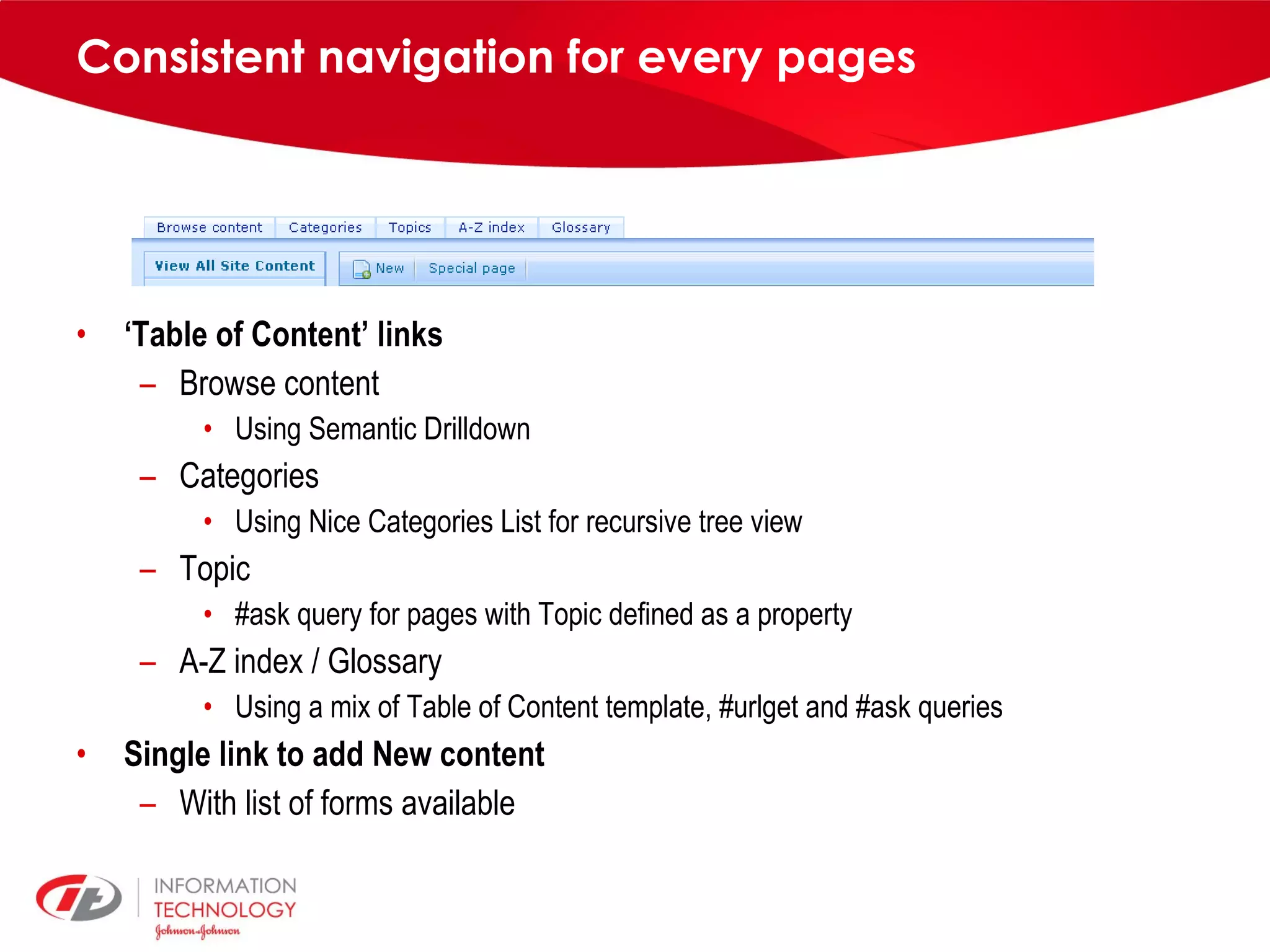 Consistent navigation for every pages ‘ Table of Content’ links Browse content Using Semantic Drilldown Categories Using Nice Categories List for recursive tree view Topic #ask query for pages with Topic defined as a property A-Z index / Glossary Using a mix of Table of Content template, #urlget and #ask queries Single link to add New content With list of forms available 