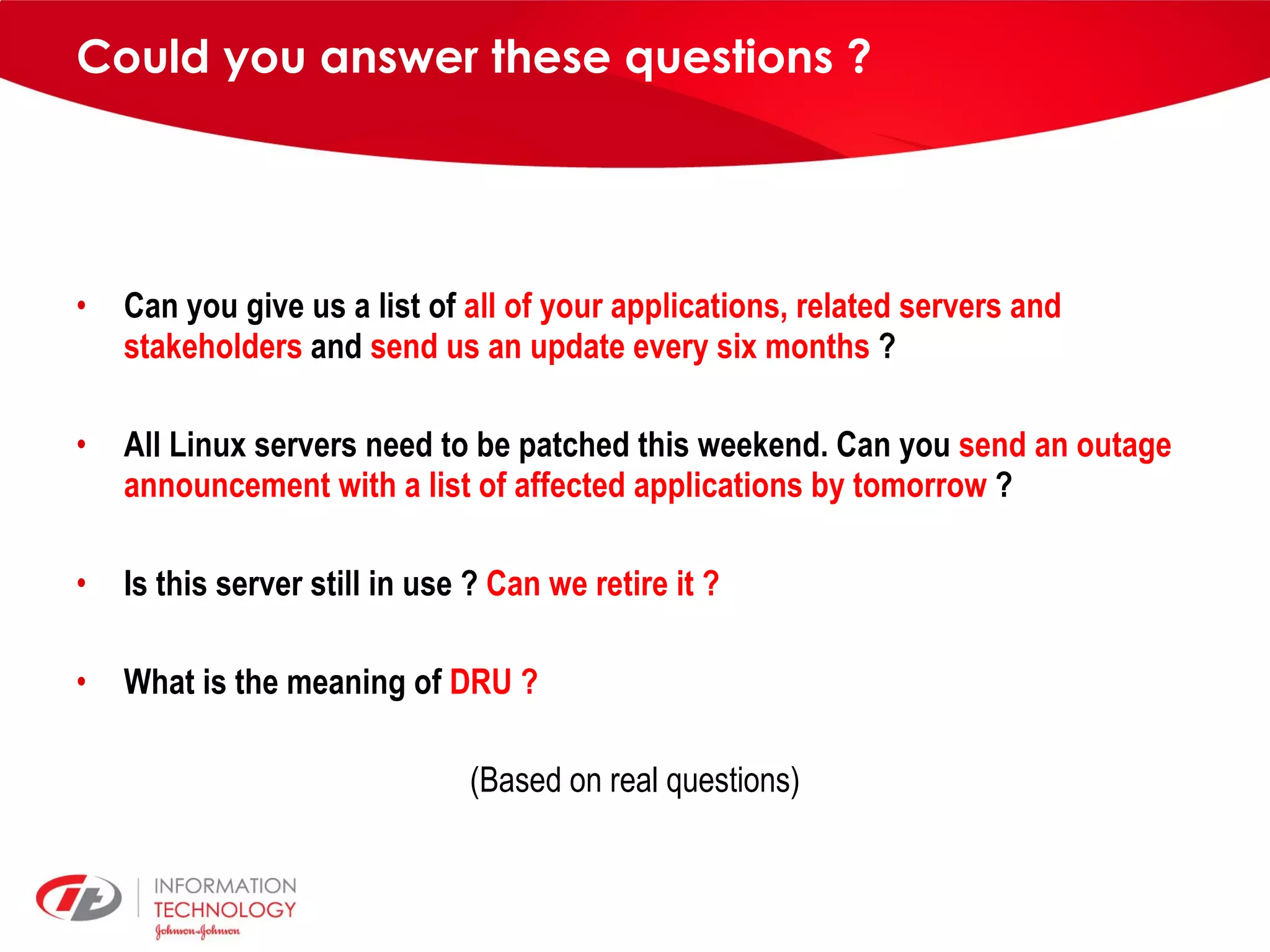 Could you answer these questions ? Can you give us a list of all of your applications, related servers and stakeholders and send us an update every six months ? All Linux servers need to be patched this weekend. Can you send an outage announcement with a list of affected applications by tomorrow ? Is this server still in use ? Can we retire it ? What is the meaning of DRU ? (Based on real questions) 