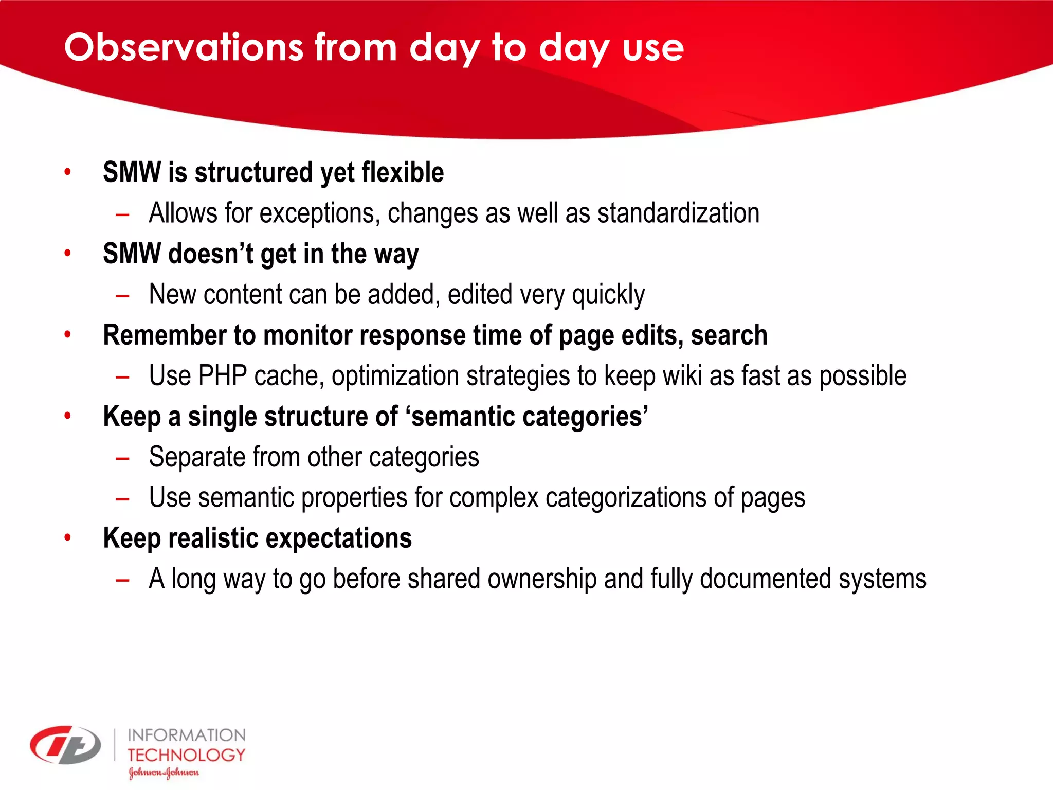 Observations from day to day use SMW is structured yet flexible Allows for exceptions, changes as well as standardization SMW doesn’t get in the way New content can be added, edited very quickly Remember to monitor response time of page edits, search Use PHP cache, optimization strategies to keep wiki as fast as possible Keep a single structure of ‘semantic categories’ Separate from other categories Use semantic properties for complex categorizations of pages Keep realistic expectations A long way to go before shared ownership and fully documented systems 
