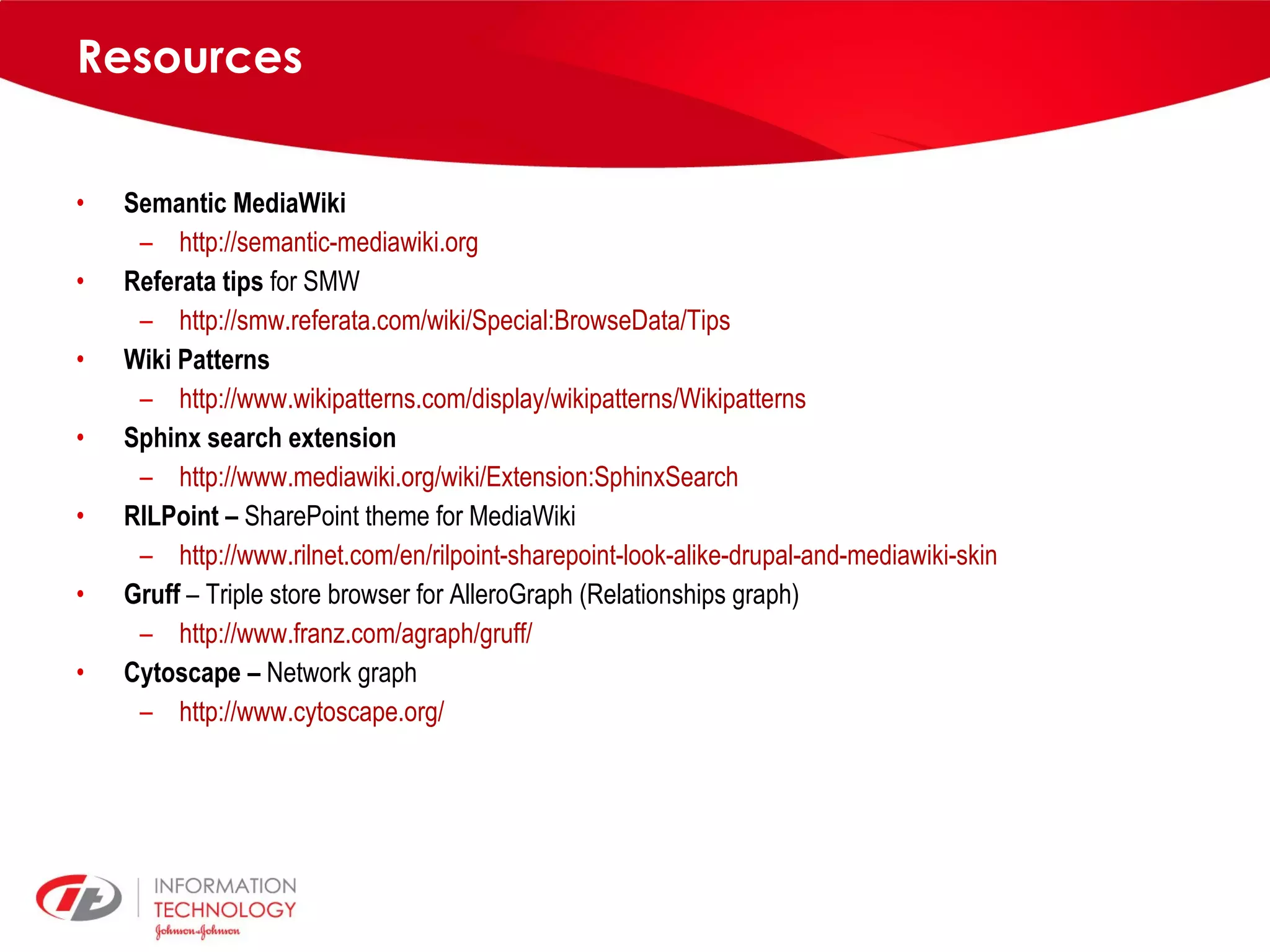 Resources Semantic MediaWiki http://semantic-mediawiki.org Referata tips for SMW http://smw.referata.com/wiki/Special:BrowseData/Tips Wiki Patterns http://www.wikipatterns.com/display/wikipatterns/Wikipatterns Sphinx search extension http://www.mediawiki.org/wiki/Extension:SphinxSearch RILPoint – SharePoint theme for MediaWiki http://www.rilnet.com/en/rilpoint-sharepoint-look-alike-drupal-and-mediawiki-skin Gruff – Triple store browser for AlleroGraph (Relationships graph) http://www.franz.com/agraph/gruff/ Cytoscape – Network graph http://www.cytoscape.org/ 