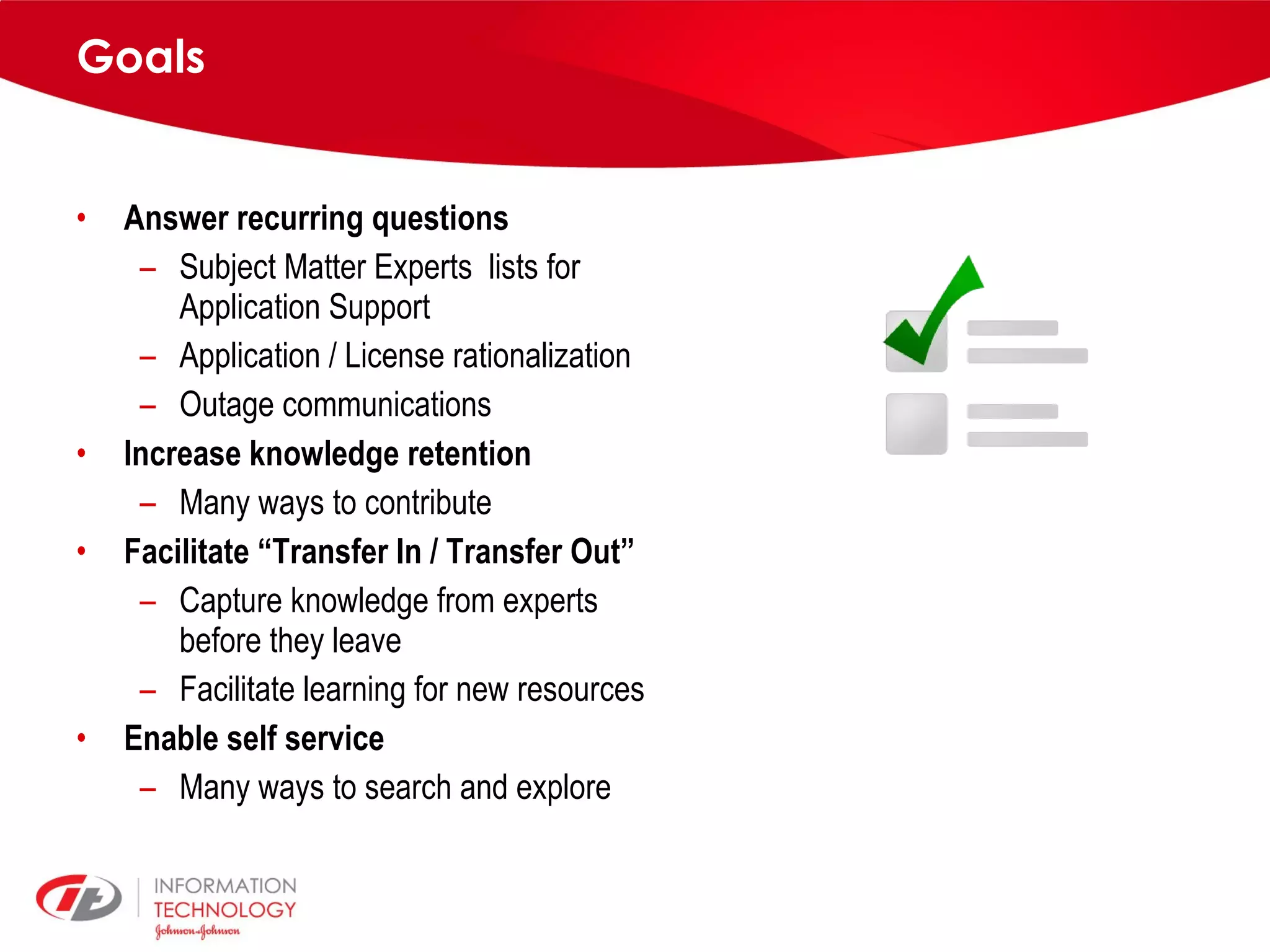 Goals Answer recurring questions Subject Matter Experts lists for Application Support Application / License rationalization Outage communications Increase knowledge retention Many ways to contribute Facilitate “Transfer In / Transfer Out” Capture knowledge from experts before they leave Facilitate learning for new resources Enable self service Many ways to search and explore 