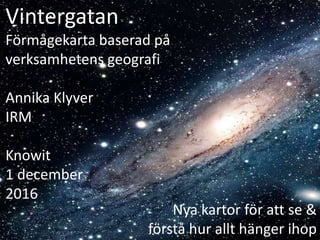 Vintergatan
Förmågekarta baserad på
verksamhetens geografi
Annika Klyver
IRM
Knowit
1 december
2016
Nya kartor för att se &
förstå hur allt hänger ihop
 