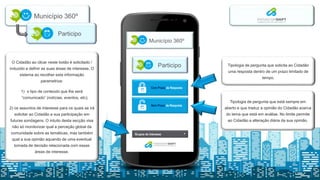 Município 360º
Participo
Com Prazo de
Resposta
Sem Prazo de
Resposta
Sem Prazo de Resposta
Com Prazo de Resposta
Município 360º
Participo
Grupos de Interesse
Tipologia de pergunta que está sempre em
aberto e que traduz a opinião do Cidadão acerca
do tema que está em análise. No limite permite
ao Cidadão a alteração diária da sua opinião.
Tipologia de pergunta que solicita ao Cidadão
uma resposta dentro de um prazo limitado de
tempo.
O Cidadão ao clicar neste botão é solicitado /
induzido a definir as suas áreas de interesse. O
sistema ao recolher esta informação
parametriza:
1) o tipo de conteúdo que lhe será
“comunicado” (notícias, eventos, etc);
2) os assuntos de interesse para os quais se irá
solicitar ao Cidadão a sua participação em
futuras sondagens. O intuito desta secção visa
não só monitorizar qual a perceção global da
comunidade sobre as temáticas, mas também
qual a sua opinião aquando de uma eventual
tomada de decisão relacionada com essas
áreas de interesse.
 
