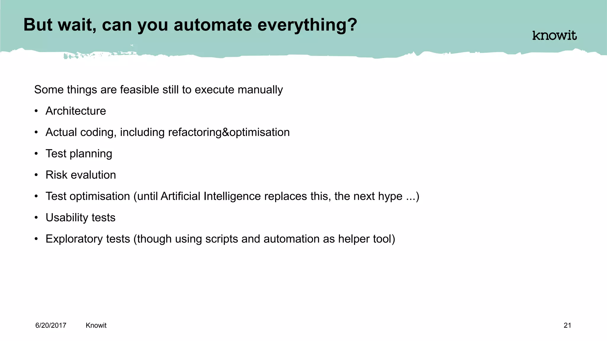 Some things are feasible still to execute manually
• Architecture
• Actual coding, including refactoring&optimisation
• Test planning
• Risk evalution
• Test optimisation (until Artificial Intelligence replaces this, the next hype ...)
• Usability tests
• Exploratory tests (though using scripts and automation as helper tool)
6/20/2017 Knowit 21
But wait, can you automate everything?
 