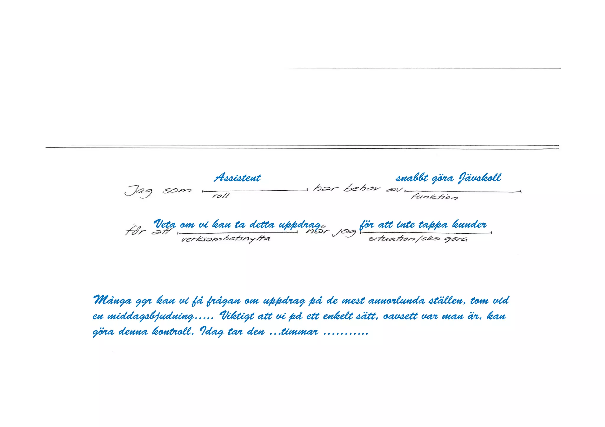 Assistent                          snabbt göra Jävskoll


           Veta om vi kan ta detta uppdrag         för att inte tappa kunder




Många ggr kan vi få frågan om uppdrag på de mest annorlunda ställen, tom vid
en middagsbjudning….. Viktigt att vi på ett enkelt sätt, oavsett var man är, kan
göra denna kontroll. Idag tar den …timmar ………..
 