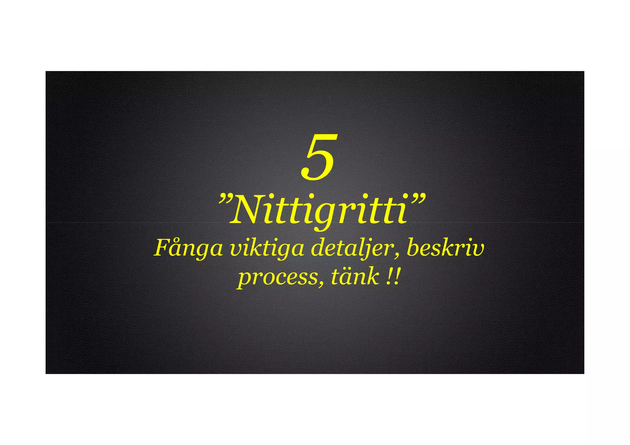 5
     ”Nittigritti”
Fånga viktiga detaljer, beskriv
       process, tänk !!
 