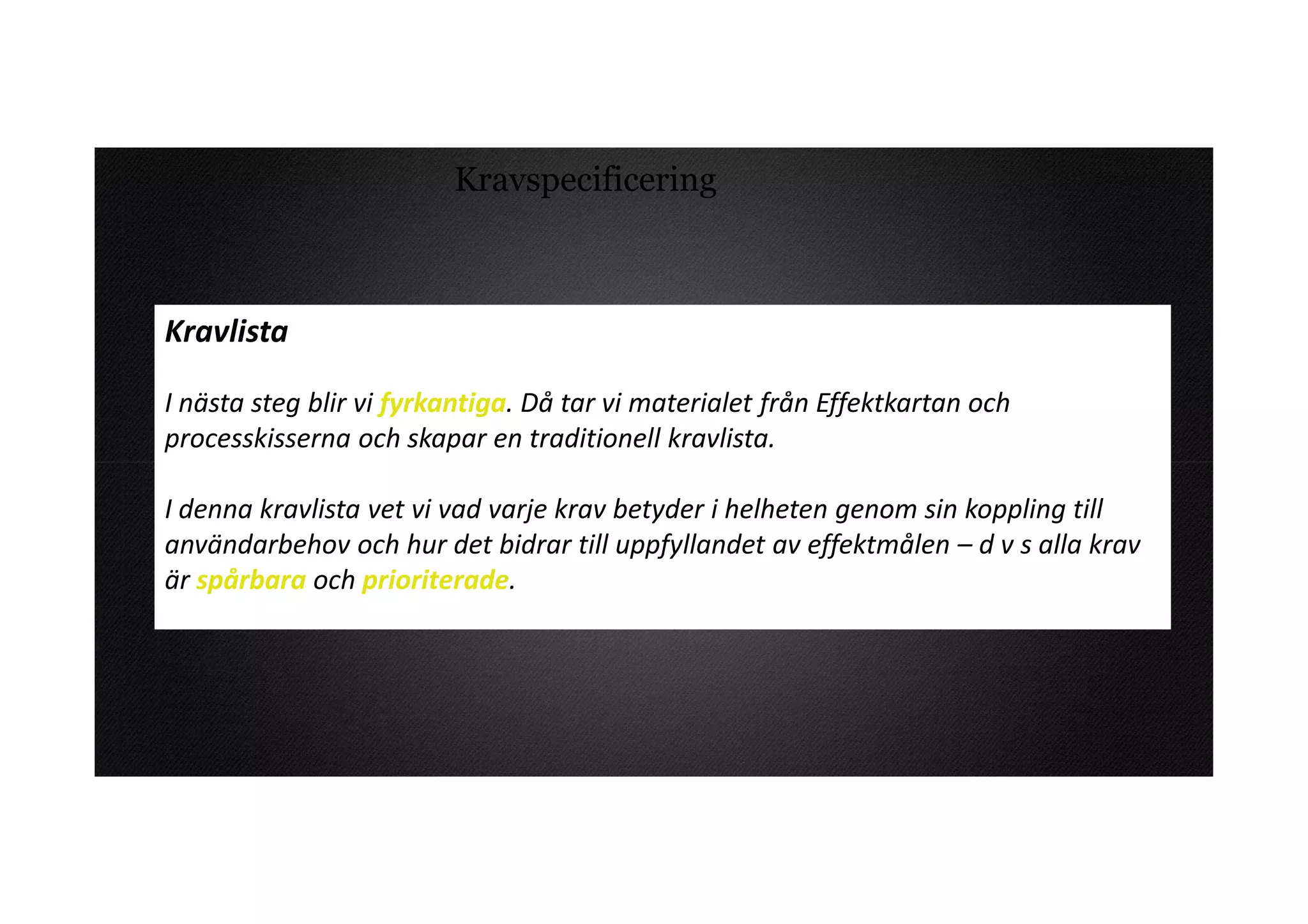 Kravspecificering



Kravlista

I nästa steg blir vi fyrkantiga. Då tar vi materialet från Effektkartan och
processkisserna och skapar en traditionell kravlista.

I denna kravlista vet vi vad varje krav betyder i helheten genom sin koppling till
användarbehov och hur det bidrar till uppfyllandet av effektmålen – d v s alla krav
är spårbara och prioriterade.
 