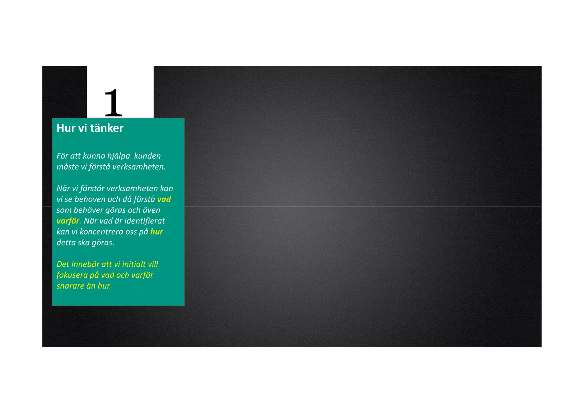 Hur vi tänker
              1
För att kunna hjälpa kunden
måste vi förstå verksamheten.

När vi förstår verksamheten kan
vi se behoven och då förstå vad
som behöver göras och även
varför. När vad är identifierat
kan vi koncentrera oss på hur
detta ska göras.

Det innebär att vi initialt vill
fokusera på vad och varför
snarare än hur.
 