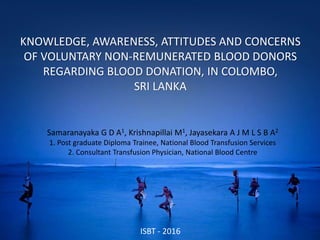 KNOWLEDGE, AWARENESS, ATTITUDES AND CONCERNS
OF VOLUNTARY NON-REMUNERATED BLOOD DONORS
REGARDING BLOOD DONATION, IN COLOMBO,
SRI LANKA
Samaranayaka G D A1, Krishnapillai M1, Jayasekara A J M L S B A2
1. Post graduate Diploma Trainee, National Blood Transfusion Services
2. Consultant Transfusion Physician, National Blood Centre
ISBT - 2016
 