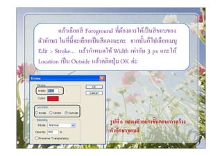 แล้วเลือกสี Foreground ทีต้องการให้เป็ นสี ขอบของ
ตัวอักษร ในทีนีจะเลือกเป็ นสี แดงนะคะ จากนันก็ไปเลือกเมนู
Edit > Stroke… แล้วกําหนดให้ Width เท่ากับ 3 px และให้
Location เป็ น Outside แล้วคลิกปุ่ ม OK ค่ะ




                             รู ปที 6 แสดงตัวอย่ างขั*นตอนการสร้ าง
                             ตัวอักษรขอบสี
 