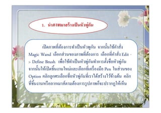 1. นําภาพมาสร้ างเป็ นหัวพู่กน
                                    ั


                                        ั
        เปิ ดภาพทีต้องการทําเป็ นหัวพูกน จากนันใช้คาสัง
                                                   ํ
Magic Wand เลือกส่ วนของภาพทีต้องการ เลือกทีคําสัง Edit -
> Define Brush เพือใช้ทาเป็ นหัวพูกนทําการตังชือหัวพู่กน
                         ํ          ่ ั                 ั
จากนันให้เปิ ดชินงานใหม่และเลือกทีเครื องมือ Pen ในส่ วนของ
                                ่ ั
Option คลิกลูกศรเลือกชือหัวพูกนทีเราได้สร้างไว้ขางต้น คลิก
                                                 ้
ทีชินงานหรื อลากเมาส์ตามต้องการรู ปภาพก็จะปรากฏให้เห็น
 