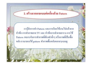 2.. สร้ างลวดลายแบบต่ อเนืองด้ วย Pattern


        เรารู ้จกการทํา Pattern และการเรี ยกใช้งานไปแล้วจาก
                ั
หัวข้อ การทําภาพลาย TV และ หัวข้อการทําลายตาราง การใช้
Pattern เหมาะกับการทําภาพทีต้องทําซําๆ หรื อภาพทีเป็ นพืน
หลัง เรามาลองใช้ pattern ทําภาพพืนหลังหลายๆแบบดู
 