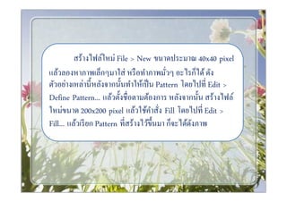 สร้างไฟล์ใหม่ File > New ขนาดประมาณ 40x40 pixel
แล้วลองหาภาพเล็กๆมาใส่ หรื อทําภาพมัวๆ อะไรก็ได้ ดัง
ตัวอย่างเหล่านีหลังจากนันทําให้เป็ น Pattern โดยไปที Edit >
Define Pattern... แล้วตังชือตามต้องการ หลังจากนัน สร้างไฟล์
ใหม่ขนาด 200x200 pixel แล้วใช้คาสัง Fill โดยไปที Edit >
                                      ํ
Fill... แล้วเรี ยก Pattern ทีสร้างไว้ขึนมา ก็จะได้ดงภาพ
                                                   ั
 