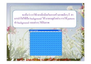 จะเห็นว่า เราใช้เวลาเล็กน้อยในการสร้างภาพเล็กๆ ก็ สา
มารนําไปใช้เป็ น background ได้ มาลองดูตวอย่าง การใช้ pattern
                                         ั
ทํา background แบบต่างๆ ให้กบภาพั




  รู ปที 3 แสดงตัวอย่ างภาพทีได้ จากการสร้ าง
 