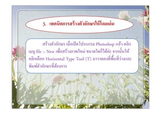 3. เทคนิคการสร้ างตัวอักษรให้ โดดเด่ น

          สร้างตัวอักษร เมือเปิ ดโปรแกรม Photoshop แล้ว คลิก
เมนู file > New เพือสร้างภาพใหม่ ขนาดใดก็ได้ค่ะ จากนันให้
คลิกเลือก Horizontal Type Tool (T) มาวาดลงทีพืนทีว่างและ
พิมพ์ตวอักษรทีต้องการ
        ั
 