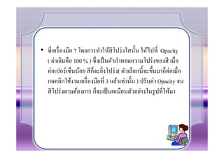 • ที7เครื7 องมือ 7 โดยการทําให้สีโปร่ งใสนัน ให้ไปที7 Opacity
  ( ค่าเดิมคือ 100 % ) ซึ7งเป็ นตัวกําหยดความโปร่ งของสี เมื7อ
  ค่อเปอร์เซ็นน้อย สี กจะยิงโปร่ ง( ตัวเลือกนีจะขึนมาก็ต่อเมื7อ
                        ็ 7
  กดคลิกใช้งานเครื7 องมือที7 3 แล้วเท่านัน ) ปรับค่า Opacity จน
  สี โปร่ งตามต้องการ ก็จะเป็ นเหมือนตัวอย่างในรู ปที7ให้มา
 