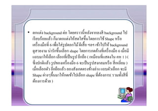 • ตกแต่ง background ต่อ โดยคราวนีหลังจากลงสี background ไป
  เรี ยบร้อยแล้ว ก็มาตกแต่งให้สดใสขึนโดยการใช้ Shape หรื อ
  เครื7 องมือที7 6 เพื7อใส่ รูปดอกไม้ ผีเสื อ ฯลฯ เข้าไปให้ background
  ดูสวยงาม น่ารักขึนเลือก shape โดยการกดค้างที7เครื7 องมือ 6 เมื7อมี
  แถบมาให้เลือก เลือกที7เป็ นรู ป ยึกยือ ( เหมือนที7แสดงใน คห 1 ) (
  ซึ7งปกติแล้ว รู ปของเครื7 องมือ 6 จะเป็ นรู ปสงกลมหรื อ สี7 เหลี7ยม )
  เมื7อเลือกตัว ยึกยือแล้ว ลองสังเกตตรงข้างล่าง แถบตัวเลือก จะมี
  Shape ต่างๆขึนมาให้กดเข้าไปเลือก shape ที7ตองการ( รวมทังสี ที7
                                                      ้
  ต้องการด้วย )
 