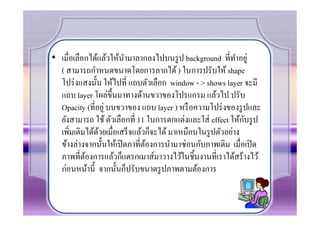 • เมื7อเลือกได้แล้วให้นามาลากลงไปบนรู ป background ที7ทาอยู่
                        ํ                                    ํ
  ( สามารถกําหนดขนาดโดยการลากได้ ) ในการปรับให้ shape
  โปร่ งแสงนัน ให้ไปที7 แถบตัวเลือก window - > shows layer จะมี
  แถบ layer โผล่ขึนมาทางด้านขวาของโปรแกรม แล้วไป ปรับ
  Opacity (ที7อยู่ บนขวาของ แถบ layer ) หรื อความโปร่ งของรู ปและ
                                                               ั
  ยังสามารถ ใช้ ตัวเลือกที7 11 ในการตกแต่งและใส่ effect ให้กบรู ป
  เพิ7มเติมได้ดวยเมื7อเสร็ จแล้วก็จะได้ มาเหมือนในรู ปตัวอย่าง
               ้
  ข้างล่างจากนันให้เปิ ดภาที7ตองการนํามาซ่อนกับภาพเดิม เมื7อเปิ ด
                                ้
  ภาพที7ตองการแล้วก็แดรกเมาส์มาวางไว้ในชินงานที7เราได้สร้างไว้
           ้
  ก่อนหน้านี จากนันก็ปรับขนาดรู ปภาพตามต้องการ
 