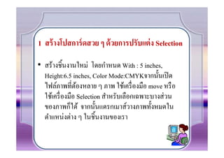 1 สร้ างโปสการ์ ดสวย ๆ ด้ วยการปรับแต่ ง Selection

• สร้างชินงานใหม่ โดยกําหนด With : 5 inches,
  Height:6.5 inches, Color Mode:CMYKจากนันเปิ ด
  ไฟล์ภาพที7ตองหลาย ๆ ภาพ ใช้เครื7 องมือ move หรื อ
                 ้
  ใช้เครื7 องมือ Selection สําหรับเลือกเฉพาะบางส่ วน
  ของภาพก็ได้ จากนันแดรกเมาส์วางภาพทังหมดใน
  ตําแหน่งต่าง ๆ ในชินงานของเรา
 