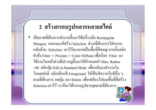 2 สร้ างกรอบรู ปหลากหลายสไตล์
• เปิ ดภาพที7ตองการทํางานขึนมาใช้เครื7 องมือ Rectangular
               ้
  Marquee แดรกเมาส์สร้าง Selection ส่ วนที7ตองการใส่ กรอบ
                                                   ้
  กลับด้าน Selection เอาไว้จะกลายเป็ นพืนที7สีชมพู จากนันคลิก
  คําสัง Filter -> Pixelate -> Color Hilftone เพือเรี ยก Filter มา
       7                                         7
                                          ํ
  ใช้งานในหน้าต่างที7ปรากฏขึนมาให้กาหนดค่า Max, Radius
  =80 คลิกปุ่ ม Edit in Standard Mode เพื7อกลับมาทํางานใน
  โหมดปกติ คลิกเลือกสี Foreground ให้เป็ นสี ขาวหรื อสี อื7น ๆ
  ตามที7ตองการ กดปุ่ ม Alt+Delete เพื7อเทสี ลงไปบนพืนที7ที7สร้าง
          ้
  Selection เอาไว้ เราก็จะได้กรอบรู ปจากจุดตามที7ตองการ ้
 