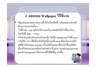 3 ออกแบบ Wallpaper ไว้ ใช้ งาน
• เปิ ดรู ปออกมาเยอะๆก่อน แล้วใช้ เครื7 องมือที7 1 เลือกเฉพาะส่ วนที7
  ต้องการของภาพนันๆ
   ไปที7 Edit copy แล้วนําไปวางลงในภาพเปล่าที7สร้างขึนมาใน 3
  โดยไปที7 Edit - > Paste
  นําหลายๆรู ปมาประกอบกันจนเต็ม ให้เป็ น background ไปที7 Layer
  ( ตัวเลือก 10 ) เพื7อที7จะทําให้รูปทังหมดที7 paste ซ้อนกันกลายเป็ น
  รู ปเดียวกันFlatten immage และรู ปทังหมดจะซ้อนกันเป็ นรู ปเดียว
  เมื7อเสร็ จออกมาจะเหมือนในตัวอย่าง ข้างล่าง ตกแต่ง Background
  ตกแต่ง background โดยการลงสี ให้มีสีที7ดู สวยขึน
 