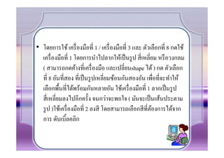 • โดยการใช้ เครื7 องมือที7 1 / เครื7 องมือที7 3 และ ตัวเลือกที7 8 กดใช้
  เครื7 องมือที7 1 โดยการนําไปลากให้เป็ นรู ป สี7 เหลี7ยม หรื อวงกลม
  ( สามารถกดค้างที7เครื7 องมือ และเปลี7ยนshape ได้ ) กด ตัวเลือก
  ที7 8 อันที7สอง ที7เป็ นรู ปเหลี7ยมซ้อนกันสองอัน เพื7อที7จะทําให้
  เลือกพืนที7ได้พร้อมกันหลายอัน ใช้เครื7 องมือที7 1 ลากเป็ นรู ป
  สี7 เหลี7ยมลงไปอีกครัง จนกว่าจะพอใจ ( มันจะเป็ นเส้นประตาม
  รู ป )ใช้เครื7 องมือที7 2 ลงสี โดยสามารถเลือกสี ที7ตองการได้จาก
                                                        ้
  การ ดับเบิลคลิก
 