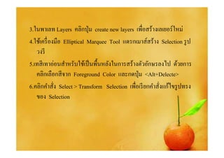 3.ในพาเลท Layers คลิกปุ่ ม create new layers เพือสร้างเลเยอร์ใหม่
4.ใช้เครื องมือ Elliptical Marquee Tool แดรกเมาส์สร้าง Selection รู ป
   วงรี
5.เทสี เทาอ่อนสําหรับใช้เป็ นพืนหลังในการสร้างตัวอักษรลงไป ด้วยการ
   คลิกเลือกสี จาก Foreground Color และกดปุ่ ม <Alt+Delecte>
6.คลิกคําสัง Select > Transform Selection เพือเรี ยกคําสังแก้ไขรู ปทรง
   ของ Selection
 
