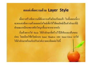 ตกแต่ งข้ อความด้ วย Layer Style
      เมือเราสร้างข้อความทีต้องการเสร็ จเรี ยบร้อยแล้ว ในขันตอนนีเรา
จะตกแต่งข้อความด้วยเลเยอร์สไตล์เพือให้ได้ผลลัพธ์เป็ นตัวอักษรทีมี
ลักษณะเหมือนพลาสติกใสนูนขึนมาจากฉากหลัง
      เริ มด้วยการใส่ Style ให้ตวอักษรทีสร้างไว้มีสีสนและเส้นขอบ
                                ั                     ั
ก่อน โดยเลือกใช้สไตล์แบบ Inner Shadow และ Inner Glow มาใส่
ให้ตวอักษรพร้อมกับปรับค่าดังรายละเอียดต่อไปนี
    ั
 