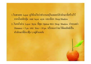 ่
1.ในพาเลท Layer ดูให้แน่ใจว่าทํางานอยุในเลเยอร์ตวอักษรทีสร้างไว้
                                                  ั
    จากนันคลิกปุ่ ม Add layer style และเลือก Drop Shadow
2..ในหน้าต่าง Layer Style ทีชุด Option ของ Drop Shadow กําหนดค่า
    Distance = 5 px และ Size = 10 px หรื อจนกว่าจะได้ผลลัพธ์เป็ น
                              ่ ้
    ตัวอักษรทีมีเงาฟุ้ ง ๆ อยูดานหลัง
 