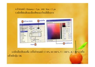 4.กําหนดค่า Distance = 5 px และ Size = 5 px
        5.คลิกทีช่องสี และเลือกสี ของเงาใหม่ทีต้องการ




    6.คลิกเลือกสี แดงเข้ม (หรื อกําหนดค่า C=0%, M=100 %, Y = 100 % , K = 40 %) เสร็ จ
แล้วคลิกปุ่ ม OK
 