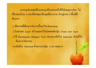 กรอบรู ปลายจุดเป็ นกรอบรู ปอีกแบบหนึงทีมีลกษณะแปลก ไม่
                                                    ั
                                                  ่
เป็ นขอบเรี ยบ ๆ และมีลกษณะเป็ นจุดทีกระจาย ตัวอยูรอบ ๆ พื%นทีที
                       ั
ต้องการ

1.เปิ ดภาพทีต้องการทํางานขึนมาใน Photoshop
2.ในพาเลท Layer สร้างเลเยอร์ใหม่ดดยคลิกปุ่ ม Create new layer
3.ใช้ Rectangular Marquee Tool แดรกเมาส์สร้าง Selection ส่ วนทีไม่
    ต้องการใส่ กรอบ
4.กลับด้าน Selection ด้วยการกดปุ่ ม <Ctrl+Shift+l>
 