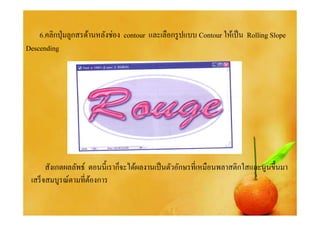 6.คลิกปุ่ มลูกสรด้านหลังช่อง contour และเลือกรู ปแบบ Contour ให้เป็ น Rolling Slope
Descending




       สังเกตผลลัพธ์ ตอนนี% เราก็จะได้ผลงานเป็ นตัวอักษรทีเหมือนพลาสติกใสและนูนขึ%นมา
 เสร็ จสมบูรณ์ตามทีต้องการ
 