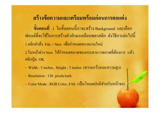 สร้ างข้ อความและเตรียมพร้ อมก่ อนการตกแต่ ง
   ขันตอนที 1 ในขันตอนนีเราจะสร้าง Background และเลือก
ฟอนต์ทีจะใช้ในการสร้างตัวอักษรเคลือบพลาสติก ดังวิธีการต่อไปนี
1.คลิกคําสัง File > New เพือกําหนดขนาดงานใหม่
                       ํ
2.ในหน้าต่าง New ให้กาหนดขนาดของกระดานวาดภาพทีต้องการ แล้ว
คลิกปุ่ ม OK
- Width : 5 inches, Height : 3 inches (ความกว้างและความสู ง)
- Resolution : 120 pixels/inch
- Color Mode : RGB Color, 8 bit (เป็ นโหมดปกติสาหรับหน้าจอ)
                                                 ํ
 