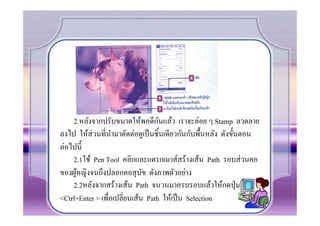 ั
    2.หลังจากปรับขนาดให้พอดีกนแล้ว เราจะค่อย ๆ Stamp ลวดลาย
ลงไป ให้ส่วนที.นามาตัดต่อดูเป็ นชิCนเดียวกันกับพืCนหลัง ดังขัCนตอน
                   ํ
ต่อไปนีC
    2.1ใช้ Pen Tool คลิกและแดรกเมาส์สร้างเส้น Path รอบส่ วนคอ
ของผูหญิงจนถึงปลอกคอสุ นข ดังภาพตัวอย่าง
     ้                        ั
    2.2หลังจากสร้างเส้น Path จนวนมาครบรอบแล้วให้กดปุ่ ม
<Ctrl+Enter > เพื.อเปลี.ยนเส้น Path ให้เป็ น Selection
 