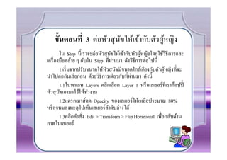 ขันตอนที 3 ต่อหัวสุ นขให้เข้ากับตัวผูหญิง
                        ั               ้
        ใน Step นี(เราจะต่อหัวสุ นขให้เข้ากับหัวผูหญิงโดยใช้วิธีการและ
                                   ั              ้
                                     ่
เครื% องมือคล้าย ๆ กับใน Step ที%ผานมา ดังวิธีการต่อไปนี(
        1.เริ% มจากปรับขนาดให้หวสุ นขมีขนาดใกล้เคียงกับตัวผูหญิงที%จะ
                                ั ั                           ้
                                             ่
นําไปต่อกันเสี ยก่อน ด้วยวิธีการเดียวกับที%ผานมา ดังนี(
        1.1ในพาเลท Layers คลิกเลือก Layer 1 หรื อเลเยอร์ที%ีเราก็อปปี(
                                                             ท
หัวสุ นขเอามาไว้ให้ทางาน
        ั               ํ
        1.2แดรกเมาส์ลด Opacity ของเลเยอร์ให้เหลือประมาณ 80%
หรื อจนมองทะลุไปเห็นเลเยอร์ลาดับล่างได้
                                 ํ
        1.3คลิกคําสัง Edit > Transform > Flip Horizontal เพื%อกลับด้าน
                     %
ภาพในเลเยอร์
 
