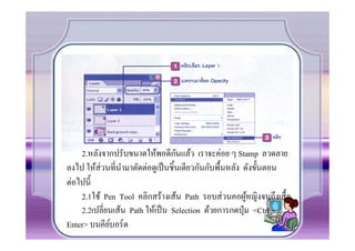ั
    2.หลังจากปรับขนาดให้พอดีกนแล้ว เราจะค่อย ๆ Stamp ลวดลาย
ลงไป ให้ส่วนที.นามาตัดต่อดูเป็ นชิCนเดียวกันกับพืCนหลัง ดังขัCนตอน
                 ํ
ต่อไปนีC
    2.1ใช้ Pen Tool คลิกสร้างเส้น Path รอบส่ วนคอผูหญิงจนถึงเสืC อ
                                                         ้
    2.2เปลี.ยนเส้น Path ให้เป็ น Selection ด้วยการกดปุ่ ม <Ctrl +
Enter> บนคียบอร์ ด
             ์
 