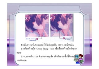 2.3เพิ.มความเข้มของเลเยอร์ ให้กลับมาเป็ น 100 % เหมือนเดิม
      2.4คลิกเครื. องมือ Clone Stamp Tool เพื.อเลือกเครื. องมือคัดลอก
แบบ
    2.5 <Alt+คลิก> บนส่ วนคอของสุ นข เพื.อกําหนดพืCนที.ตนแบบของ
                                   ั                    ้
การคัดลอก
 