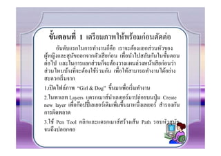 ขันตอนที 1 เตรี ยมภาพให้พร้อมก่อนตัดต่อ
       อันดับแรกในการทํางานก็คือ เราจะต้องแยกส่ วนหัวของ
ผูหญิงและสุ นขออกจากตัวเสี ยก่อน เพื%อนําไปสลับกันในขั(นตอน
   ้            ั
ต่อไป และในการแยกส่ วนก็จะต้องวางแผนล่วงหน้าเสี ยก่อนว่า
ส่ วนไหนบ้างที%จะต้องใช้ร่วมกัน เพื%อให้สามารถทํางานได้อย่าง
สะดวกเริ% มจาก
1.เปิ ดไฟล์ภาพ “Girl & Dog” ขึ(นมาเพื%อเริ% มทํางาน
2.ในพาเลท Layers แดรกเมาส์นาเลเยอร์มาปล่อยบนปุ่ ม Create
                                 ํ
new layer เพือก๊อปปี( เลเยอร์เดิมเพิ%มขึ(นมาหนึ%งเลเยอร์ สํารองกัน
              %
การผิดพลาด
3.ใช้ Pen Tool คลิกและแดรกเมาส์สร้างเส้น Path รอบหัวสุ นข        ั
จนถึงปลอกคอ
 