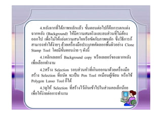 4.หลังจากที%ได้ภาพหลักแล้ว ขั(นตอนต่อไปก็คือการตกแต่ง
ฉากหลัง (Background) ให้มีความสมจริ งและลบส่ วนที%ไม่ตอง     ้
ออกไป เพื%อไม่ให้แย่งความสนใจหรื อขัดกับภาพหลัก ซึ%งวิธีการก้
สามารถทําได้ง่ายๆ ด้วยเครื% องมือประเภทคัดลอกพื(นผิวอย่าง Clone
Stamp Tool โดยมีข(นตอนง่าย ๆ ดังนี(
                       ั
       4.1คลิกเลเยอร์ Background copy หรื อเลเยอร์ของฉากหลัง
เพื%อเลือกทํางาน
       4.2สร้าง Selection รอบส่ วนหัวที%เกินออกมาด้วยเครื% องมือ
สร้าง Selection ที%ถนัด จะเป็ น Pen Tool เหมือนผูเ้ ขียน หรื อใช้
Polygon Lasso Tool ก็ได้
       4.3ดูให้ Selection ที%สร้างไว้เกินเข้าไปในส่ วนคอเล็กน้อย
เพื%อให้ง่ายต่อการทํางาน
 