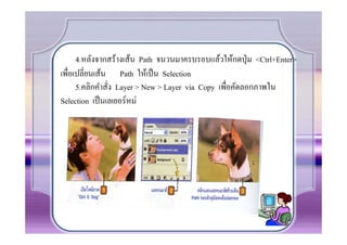 4.หลังจากสร้างเส้น Path จนวนมาครบรอบแล้วให้กดปุ่ ม <Ctrl+Enter>
เพื.อเปลี.ยนเส้น Path ให้เป็ น Selection
      5.คลิกคําสั.ง Layer > New > Layer via Copy เพื.อคัดลอกภาพใน
Selection เป็ นเลเยอร์ หม่
 