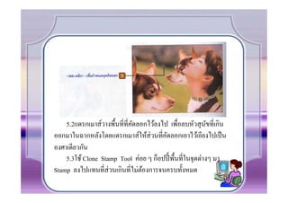 5.2แดรกเมาส์วางพืCนที.ที.คดลอกไว้ลงไป เพื.อลบหัวสุ นขที.เกิน
                              ั                            ั
ออกมาในฉากหลังโดยแดรกเมาส์ให้ส่วนที.คดลอกเอาไว้เอียงไปเป็ น
                                         ั
องศาเดียวกัน
    5.3ใช้ Clone Stamp Tool ค่อย ๆ ก็อปปีC พืCนที.ในจุดต่างๆ มา
Stamp ลงไปแทนที.ส่วนเกินที.ไม่ตองการจนครบทัCงหมด
                                 ้
 