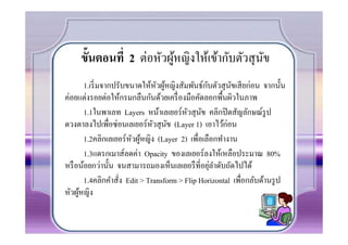 ขันตอนที 2 ต่อหัวผูหญิงให้เข้ากับตัวสุ นข
                        ้                    ั
                               ั ้             ั
       1.เริ% มจากปรับขนาดให้หวผูหญิงสัมพันธ์กบตัวสุ นขเสี ยก่อน จากนั(น
                                                       ั
ค่อยแต่งรอยต่อให้กรมกลืนกันด้วยเครื% องมือคัดลอกพื(นผิวในภาพ
       1.1ในพาเลท Layers หน้าเลเยอร์หวสุ นข คลิกปิ ดสัญลักษณ์รูป
                                         ั ั
ดวงตาลงไปเพือซ่อนเลเยอร์หวสุ นข (Layer 1) เอาไว้ก่อน
                 %            ั ั
       1.2คลิกเลเยอร์หวผูหญิง (Layer 2) เพื%อเลือกทํางาน
                       ั ้
       1.3แดรกเมาส์ลดค่า Opacity ของเลเยอร์ลงให้เหลือประมาณ 80%
                                                 ่ ํ
หรื อน้อยกว่านั(น จนสามารถมองเห็นเลเยอรื ที%อยุลาดับถัดไปได้
       1.4คลิกคําสัง Edit > Transform > Flip Horizontal เพื%อกลับด้านรู ป
                    %
หัวผูหญิง
     ้
 