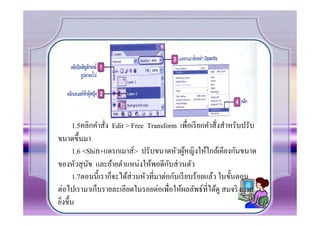 1.5คลิกคําสั.ง Edit > Free Transform เพื.อเรี ยกคําสั.งสําหรับปรับ
ขนาดขึCนมา
       1.6 <Shift+แดรกเมาส์> ปรับขนาดหัวผูหญิงให้ใกล้เคียงกันขนาด
                                                ้
                                         ั
ของหัวสุ นข และย้ายตําแหน่งให้พอดีกบส่ วนตัว
             ั
       1.7ตอนนีCเราก็จะได้ส่วนหัวที.มาต่อกันเรี ยบร้อยแล้ว ในขัCนตอน
ต่อไปเรามาเก็บรายละเอียดในรอยต่อเพื.อให้ผลลัพธ์ที.ได้ดู สมจริ งมาก
ยิงขึCน
  .
 