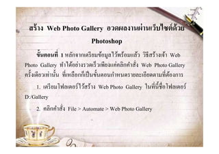สร้ าง Web Photo Gallery อวดผลงานผ่ านเว็บไซต์ ด้วย
                     Photoshop
      ขั-นตอนที1 1 หลักจากเตรี ยมข้อมูลไว้พร้อมแล้ว วิธีสร้างเจ้า Web
Photo Gallery ทําได้อย่างรวดเร็ วเพียงแค่คลิกคําสัง Web Photo Gallery
ครั@งเดียวเท่านั@น ทีเหลือกก็เป็ นขั@นตอนกําหนดรายละเอียดตามทีต้องการ
      1. เตรี ยมโฟลเดอร์ไว้สร้าง Web Photo Gallery ในทีนี@ชือโฟลเดอร์
D:/Gallery
      2. คลิกคําสัง File > Automate > Web Photo Gallery
 
