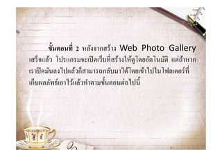ขันตอนที 2 หลังจากสร้าง Web Photo Gallery
เสร็ จแล้ว โปรแกรมจะเปิ ดเว็บที&สร้างให้ดูโดยอัตโนมัติ แต่ถาหาก
                                                           ้
เราปิ ดมันลงไปแล้วก็สามารถกลับมาได้โดยเข้าไปในโฟลเดอร์ ที&
เก็บผลลัพธ์เอาไว้แล้วทําตามขั?นตอนต่อไปนี?
 