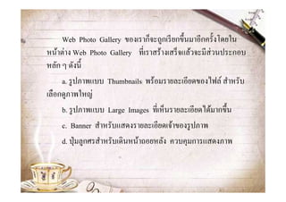 Web Photo Gallery ของเราก็จะถูกเรี ยกขึ@นมาอีกครั@งโดยใน
หน้าต่าง Web Photo Gallery ทีเราสร้างเสร็ จแล้วจะมีส่วนประกอบ
หลัก ๆ ดังนี@
     a. รู ปภาพแบบ Thumbnails พร้อมรายละเอียดของไฟล์ สําหรับ
เลือกดูภาพใหญ่
     b. รู ปภาพแบบ Large Images ทีเห็นรายละเอียดได้มากขึ@น
     c. Banner สําหรับแสดงรายละเอียดเจ้าของรู ปภาพ
     d. ปุ่ มลูกศรสําหรับเดินหน้าถอยหลัง ควบคุมการแสดงภาพ
 