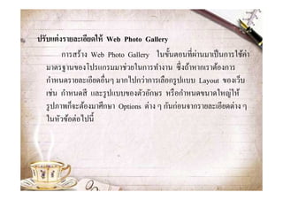 ปรับแต่ งรายละเอียดให้ Web Photo Gallery
         การสร้าง Web Photo Gallery ในขั@นตอนทีผ่านมาเป็ นการใช้ค่า
   มาตรฐานของโปรแกรมมาช่วยในการทํางาน ซึงถ้าหากเราต้องการ
   กําหนดรายละเอียดอืนๆ มากไปกว่าการเลือกรู ปแบบ Layout ของเว็บ
   เช่น กําหนดสี และรู ปแบบของตัวอักษร หรื อกําหนดขนาดใหญ่ให้
   รู ปภาพก็จะต้องมาศึกษา Options ต่าง ๆ กันก่อนจากรายละเอียดต่าง ๆ
   ในหัวข้อต่อไปนี@
 