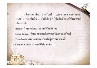 การกําหนดค่าต่าง ๆ สําหรับสร้าง Layout ของ Web Photo
     Gallery จะแบ่งเป็ น 4 หัวข้อใหญ่ ๆ ให้คลิกเลือกมาใช้งานตามที
     ต้องการคือ
-   Banner กําหนดส่ วนประกาศตัวกับผูเ้ ข้าชม
-   Large Images กําหนดรายละเอียดของรู ปภาพขนาดใหญ่
-   Thumbnails กําหนดรายละเอียดให้รูปภาพขนาดเล็ก
-   Custom Colors กําหนดสี ให้ส่วนต่าง ๆ
 